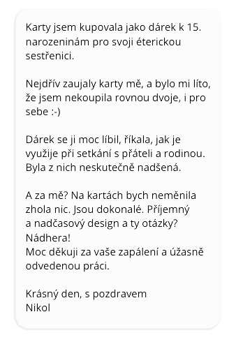 Karty jsem kupovala jako dárek pro svoji éterickou sestřenici. Nejdřív zaujaly karty mě a bylo mi líto, že jsem nekoupila rovnou dvoje, i pro sebe :-) Dárek se jí moc líbil, říkala, jak je využije při setkání s přáteli a rodinou. Byla z nich neskutečně nadšená. A za mě? Na kartách bych neměnila zhola nic. Jsou dokonalé. Příjemný a nadčasový design a ty otázky? Nádhera! Moc děkuji za vaše zapálení a úžasně odvedenou práci. Krásný den, s pozdravem, Nikol.