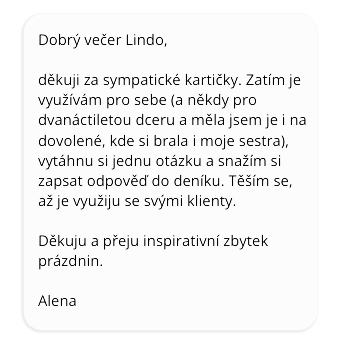 Dobrý večer Lindo, děkuji za sympatické kartičky. Zatím je využívám pro sebe (a někdy pro dvanáctiletou dceru a měla jsem je i na dovolené, kde si brala i moje sestra), vytáhnu si jednu otázku a snažím se zapsat si odpověď do deníku. Těším se, až je využiju se svými klienty. Děkuju a přeju inspirativní zbytek prázdnin. Alena