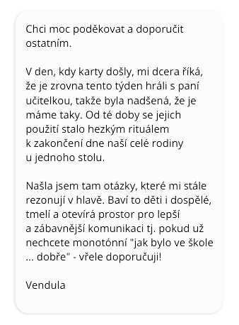 Chci moc poděkovat a doporučit ostatním. V den, kdy karty došly, mi dcera říká, že je zrovna tento týden hráli s paní učitelkou, takže byla nadšená, že je máme taky. Od té doby se jejich použití stalo hezkým rituálem k zakončení dne naší celé rodiny u jednoho stolu. Našla jsem tam otázky, které mi stále rezonují v hlavě. Baví to děti i dospělé, tmelí a otevírá prostor pro lepší a zábavnější komunikaci. Tj. pokud už nechcete monotónní "jak bylo ve škole... dobře", tak vřele doporučuji. Vendula.