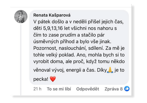 V pátek došlo a v neděli přišel jejich čas, děti 5,9,13,16 let, všichni nos nahoru s čím to zase prudím a stačilo pár úsměvných příhod a bylo vše jinak. Pozornost, naslouchání, sdílení. Za mě je tohle velký poklad. Ano, mohla bych si to vyrobit doma, ale pro, když tomu někdo věnoval vývoj, energii a čas. Díky, je to pecka!